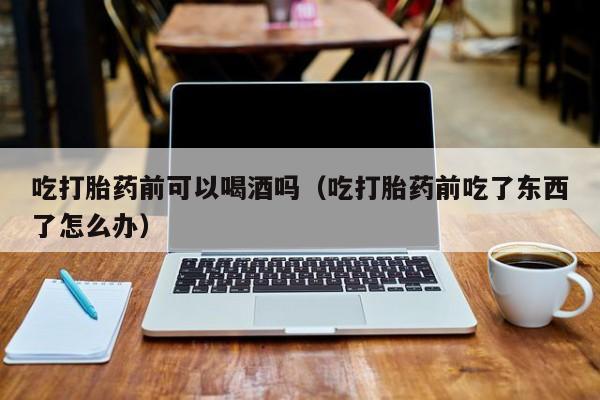 去哪购买打胎药最好吃打胎药前可以喝酒吗（吃打胎药前吃了东西了怎么办）